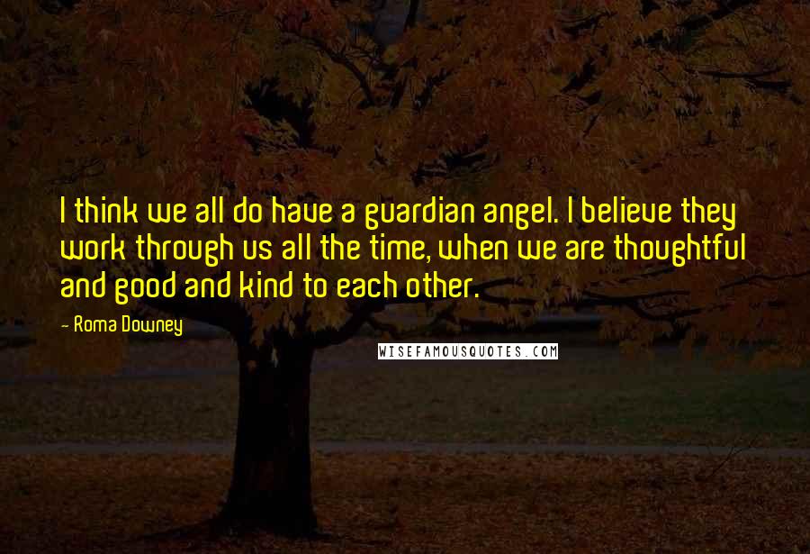 Roma Downey Quotes: I think we all do have a guardian angel. I believe they work through us all the time, when we are thoughtful and good and kind to each other.