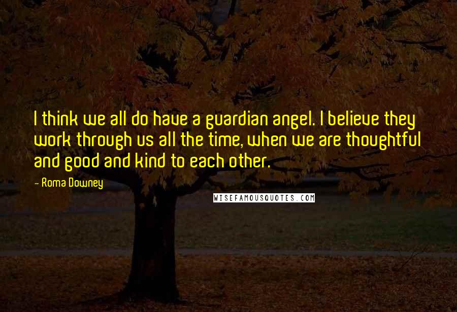 Roma Downey Quotes: I think we all do have a guardian angel. I believe they work through us all the time, when we are thoughtful and good and kind to each other.