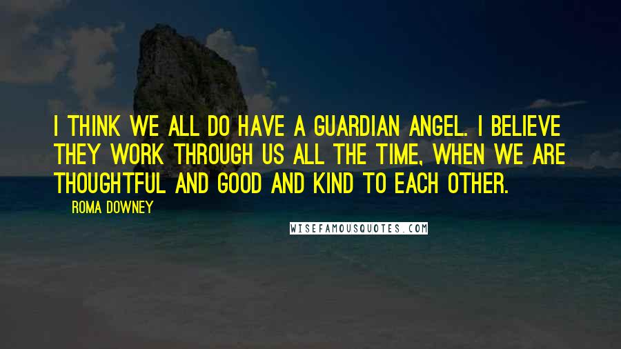 Roma Downey Quotes: I think we all do have a guardian angel. I believe they work through us all the time, when we are thoughtful and good and kind to each other.