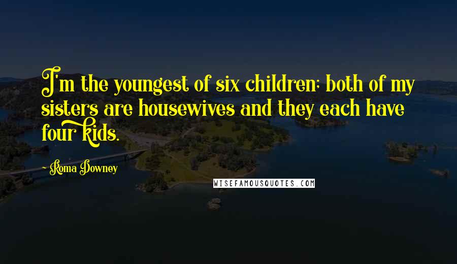 Roma Downey Quotes: I'm the youngest of six children; both of my sisters are housewives and they each have four kids.