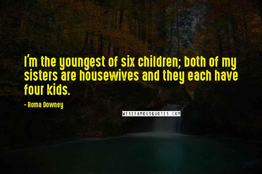 Roma Downey Quotes: I'm the youngest of six children; both of my sisters are housewives and they each have four kids.