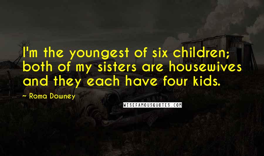 Roma Downey Quotes: I'm the youngest of six children; both of my sisters are housewives and they each have four kids.