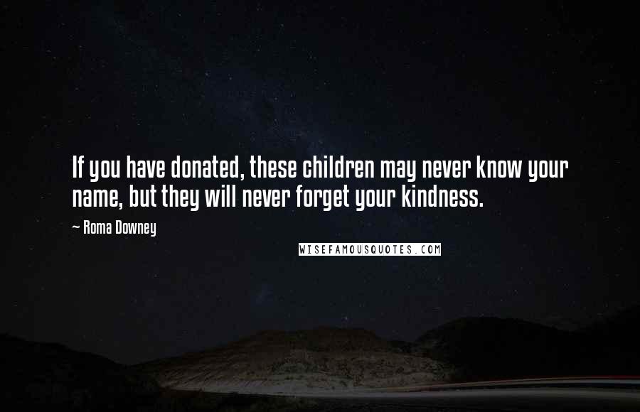 Roma Downey Quotes: If you have donated, these children may never know your name, but they will never forget your kindness.