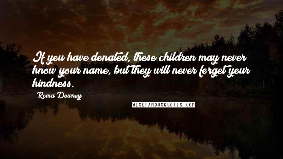 Roma Downey Quotes: If you have donated, these children may never know your name, but they will never forget your kindness.