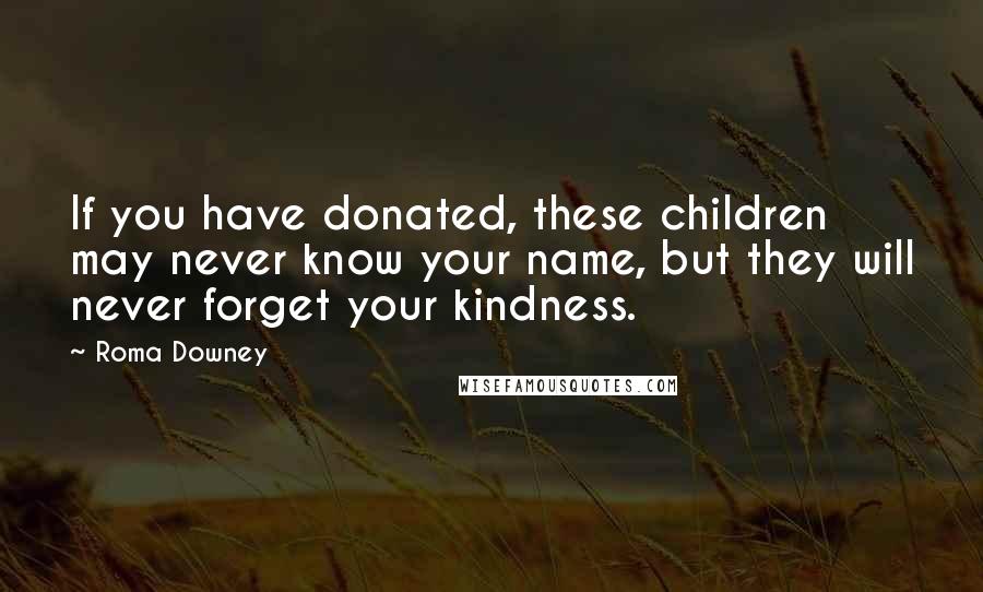 Roma Downey Quotes: If you have donated, these children may never know your name, but they will never forget your kindness.