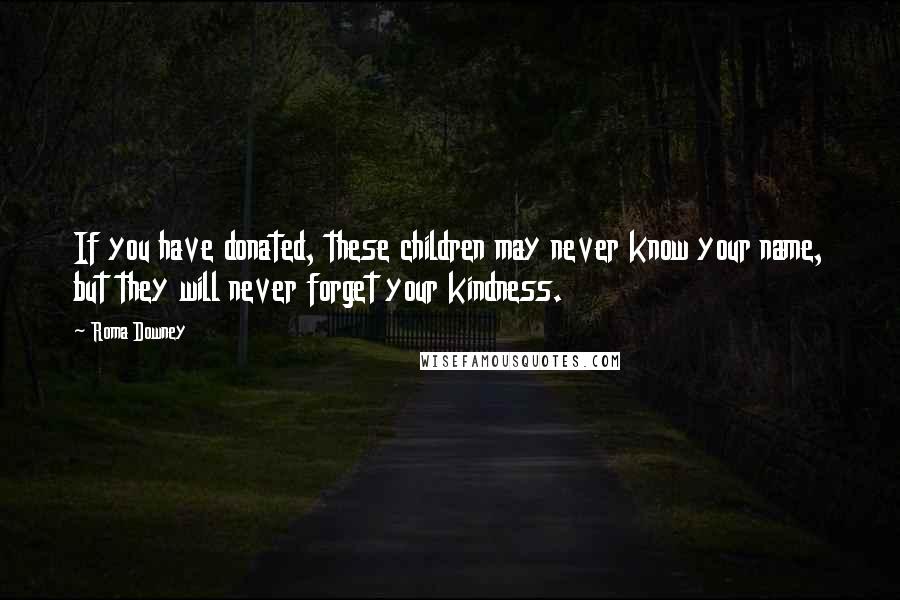 Roma Downey Quotes: If you have donated, these children may never know your name, but they will never forget your kindness.