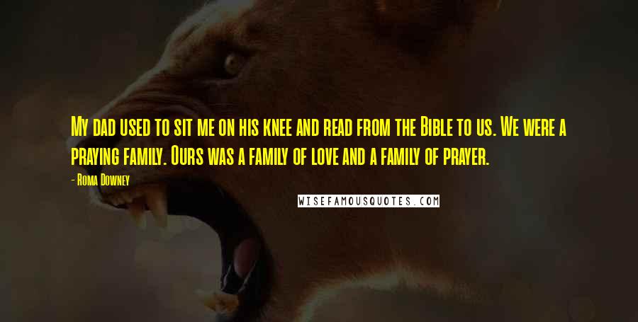Roma Downey Quotes: My dad used to sit me on his knee and read from the Bible to us. We were a praying family. Ours was a family of love and a family of prayer.