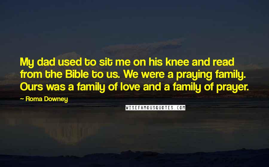 Roma Downey Quotes: My dad used to sit me on his knee and read from the Bible to us. We were a praying family. Ours was a family of love and a family of prayer.