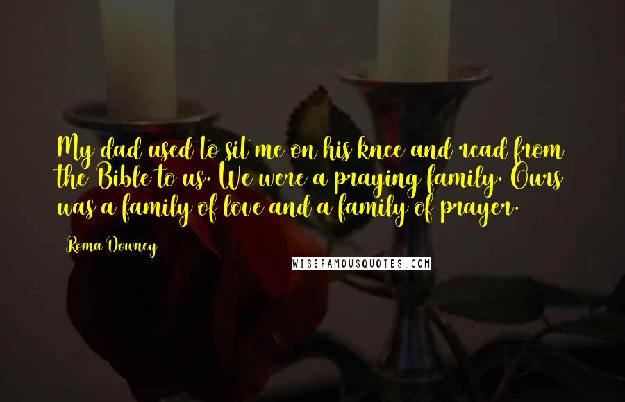 Roma Downey Quotes: My dad used to sit me on his knee and read from the Bible to us. We were a praying family. Ours was a family of love and a family of prayer.