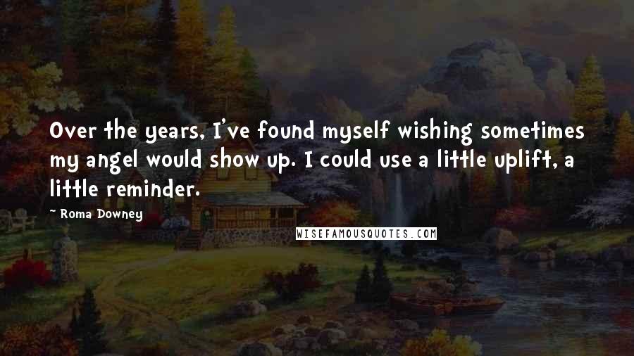 Roma Downey Quotes: Over the years, I've found myself wishing sometimes my angel would show up. I could use a little uplift, a little reminder.