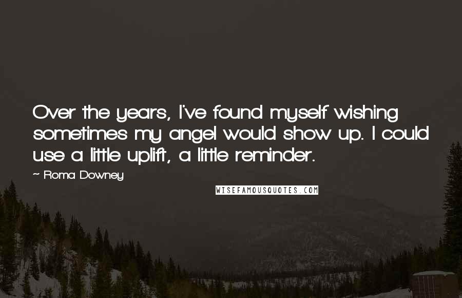 Roma Downey Quotes: Over the years, I've found myself wishing sometimes my angel would show up. I could use a little uplift, a little reminder.