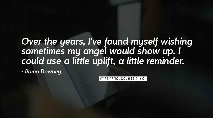 Roma Downey Quotes: Over the years, I've found myself wishing sometimes my angel would show up. I could use a little uplift, a little reminder.