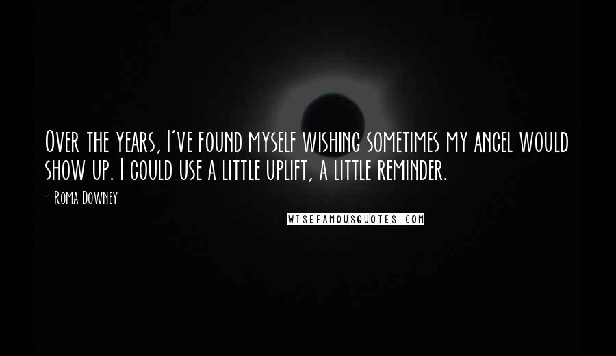 Roma Downey Quotes: Over the years, I've found myself wishing sometimes my angel would show up. I could use a little uplift, a little reminder.