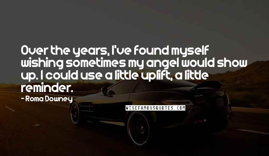 Roma Downey Quotes: Over the years, I've found myself wishing sometimes my angel would show up. I could use a little uplift, a little reminder.