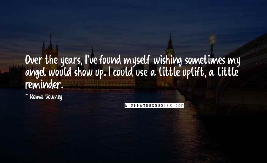 Roma Downey Quotes: Over the years, I've found myself wishing sometimes my angel would show up. I could use a little uplift, a little reminder.