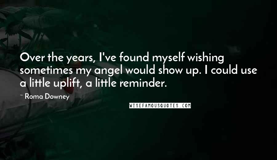 Roma Downey Quotes: Over the years, I've found myself wishing sometimes my angel would show up. I could use a little uplift, a little reminder.