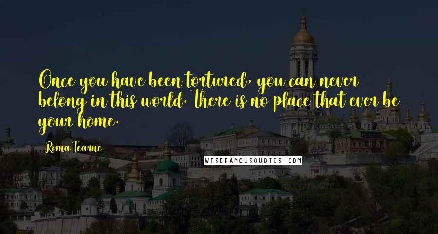 Roma Tearne Quotes: Once you have been tortured, you can never belong in this world. There is no place that ever be your home.