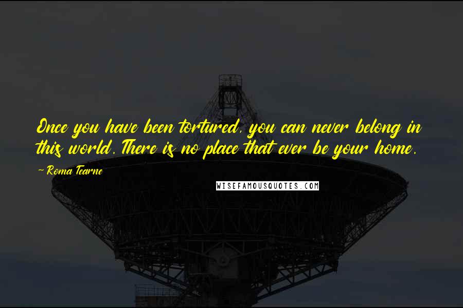 Roma Tearne Quotes: Once you have been tortured, you can never belong in this world. There is no place that ever be your home.