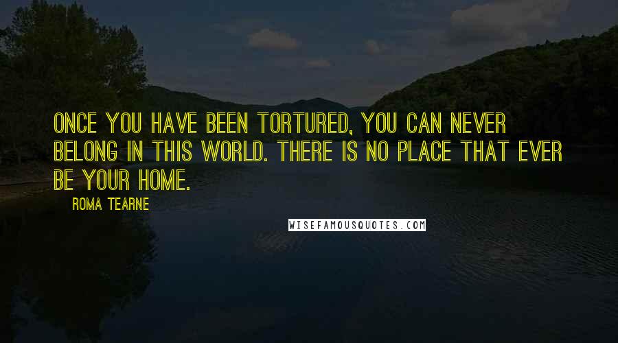 Roma Tearne Quotes: Once you have been tortured, you can never belong in this world. There is no place that ever be your home.