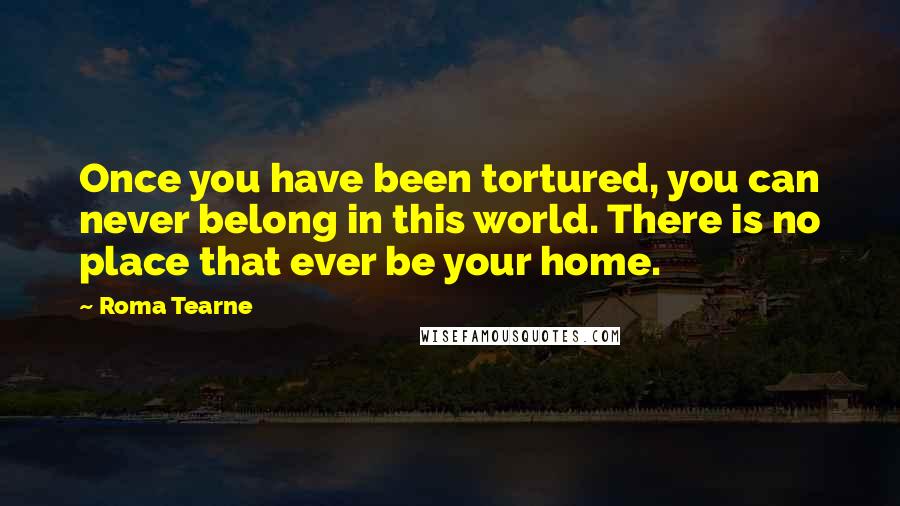 Roma Tearne Quotes: Once you have been tortured, you can never belong in this world. There is no place that ever be your home.