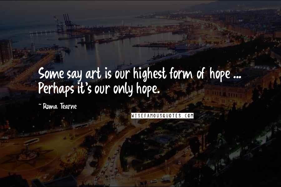 Roma Tearne Quotes: Some say art is our highest form of hope ... Perhaps it's our only hope.