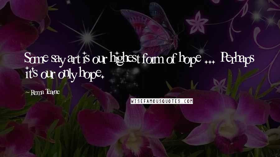 Roma Tearne Quotes: Some say art is our highest form of hope ... Perhaps it's our only hope.