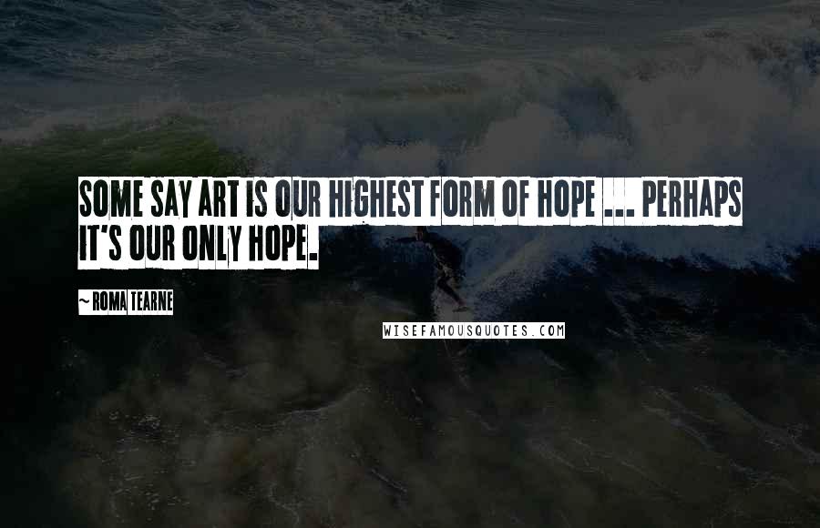 Roma Tearne Quotes: Some say art is our highest form of hope ... Perhaps it's our only hope.