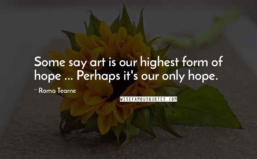 Roma Tearne Quotes: Some say art is our highest form of hope ... Perhaps it's our only hope.