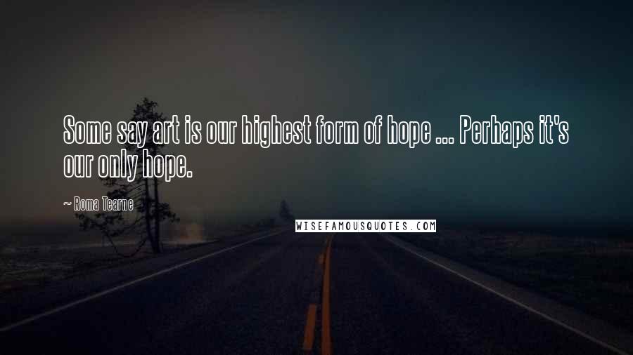 Roma Tearne Quotes: Some say art is our highest form of hope ... Perhaps it's our only hope.