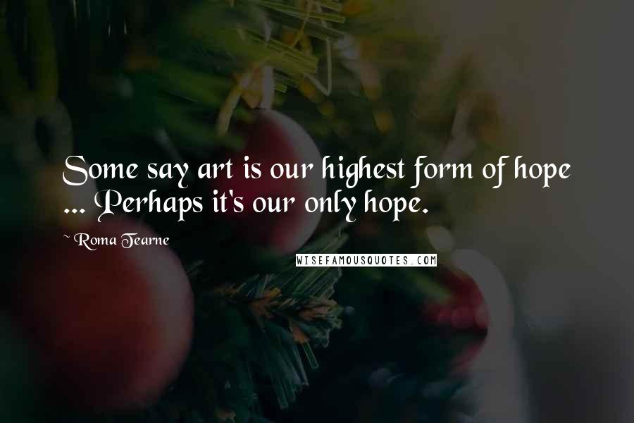 Roma Tearne Quotes: Some say art is our highest form of hope ... Perhaps it's our only hope.