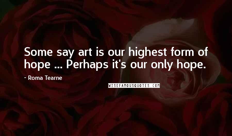 Roma Tearne Quotes: Some say art is our highest form of hope ... Perhaps it's our only hope.