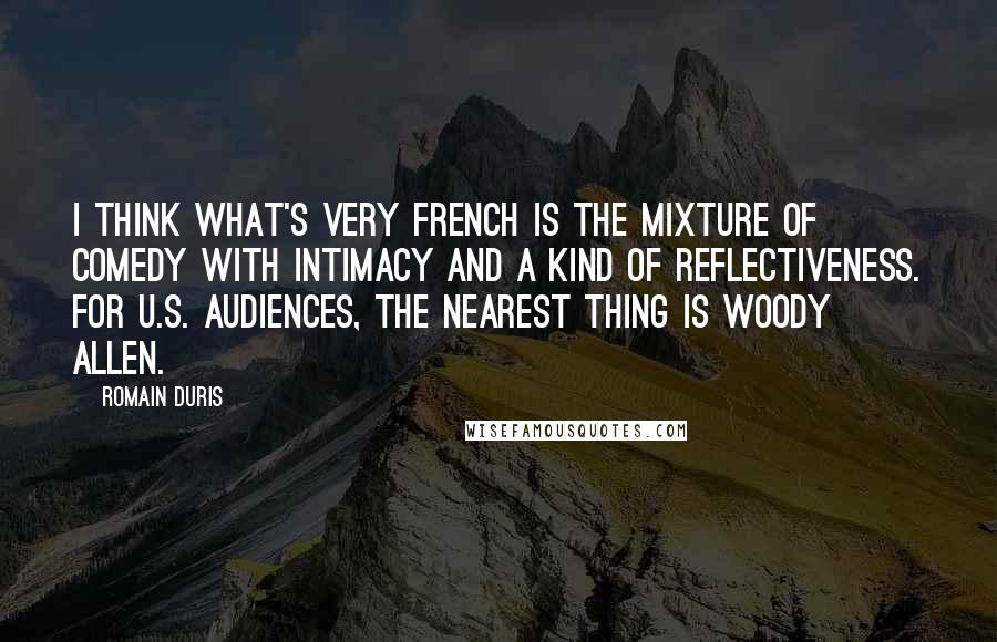 Romain Duris Quotes: I think what's very French is the mixture of comedy with intimacy and a kind of reflectiveness. For U.S. audiences, the nearest thing is Woody Allen.