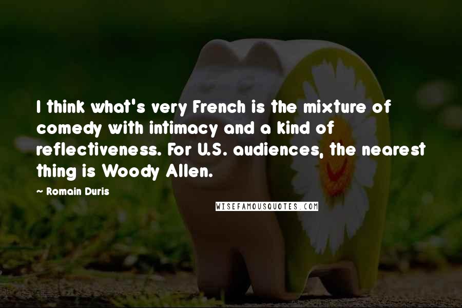 Romain Duris Quotes: I think what's very French is the mixture of comedy with intimacy and a kind of reflectiveness. For U.S. audiences, the nearest thing is Woody Allen.