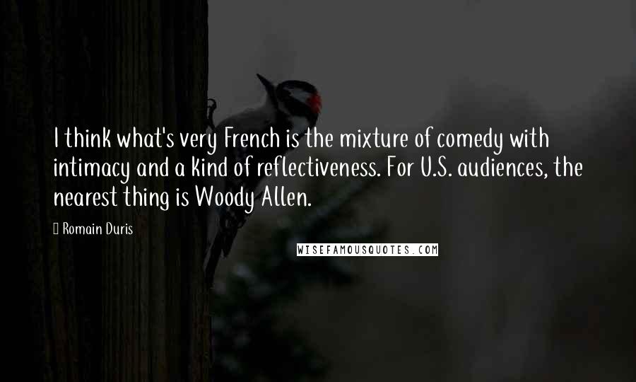 Romain Duris Quotes: I think what's very French is the mixture of comedy with intimacy and a kind of reflectiveness. For U.S. audiences, the nearest thing is Woody Allen.