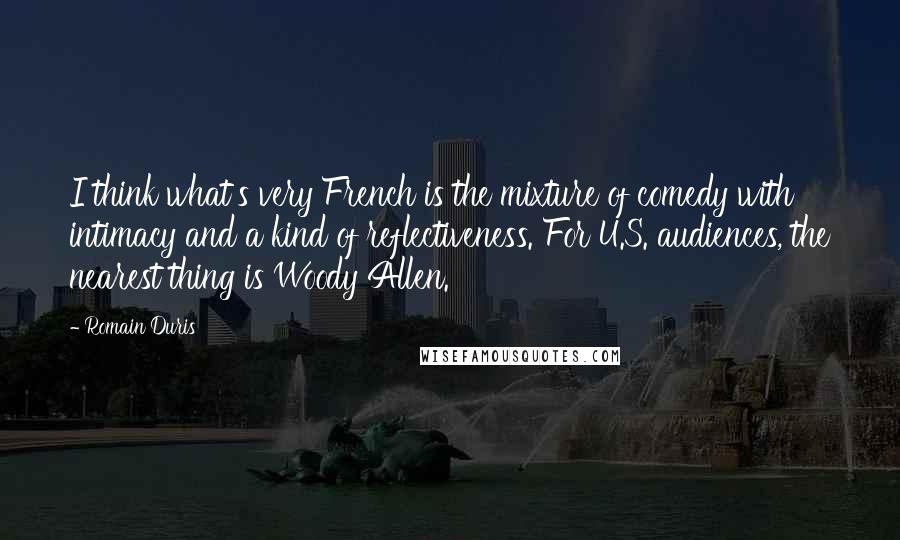 Romain Duris Quotes: I think what's very French is the mixture of comedy with intimacy and a kind of reflectiveness. For U.S. audiences, the nearest thing is Woody Allen.