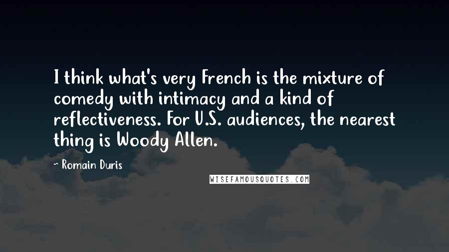 Romain Duris Quotes: I think what's very French is the mixture of comedy with intimacy and a kind of reflectiveness. For U.S. audiences, the nearest thing is Woody Allen.