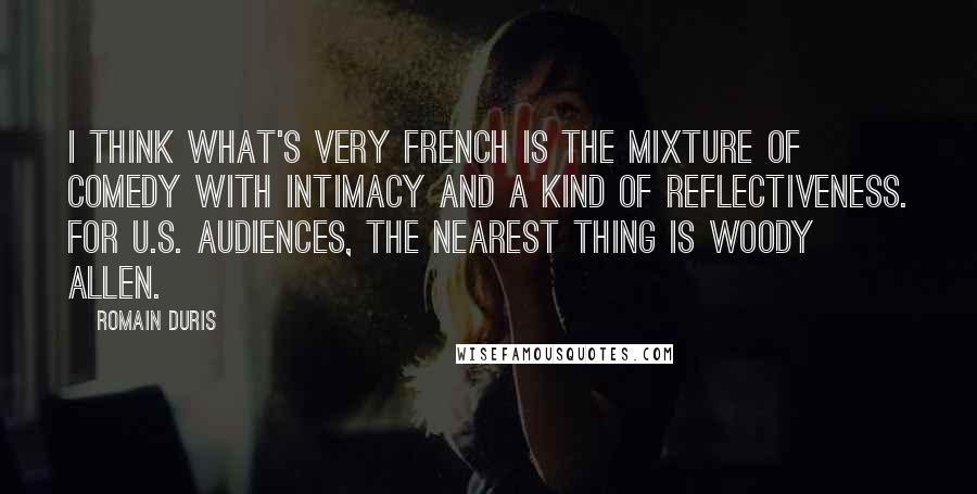 Romain Duris Quotes: I think what's very French is the mixture of comedy with intimacy and a kind of reflectiveness. For U.S. audiences, the nearest thing is Woody Allen.