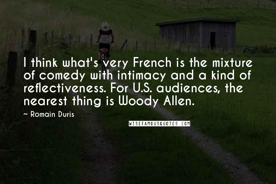 Romain Duris Quotes: I think what's very French is the mixture of comedy with intimacy and a kind of reflectiveness. For U.S. audiences, the nearest thing is Woody Allen.