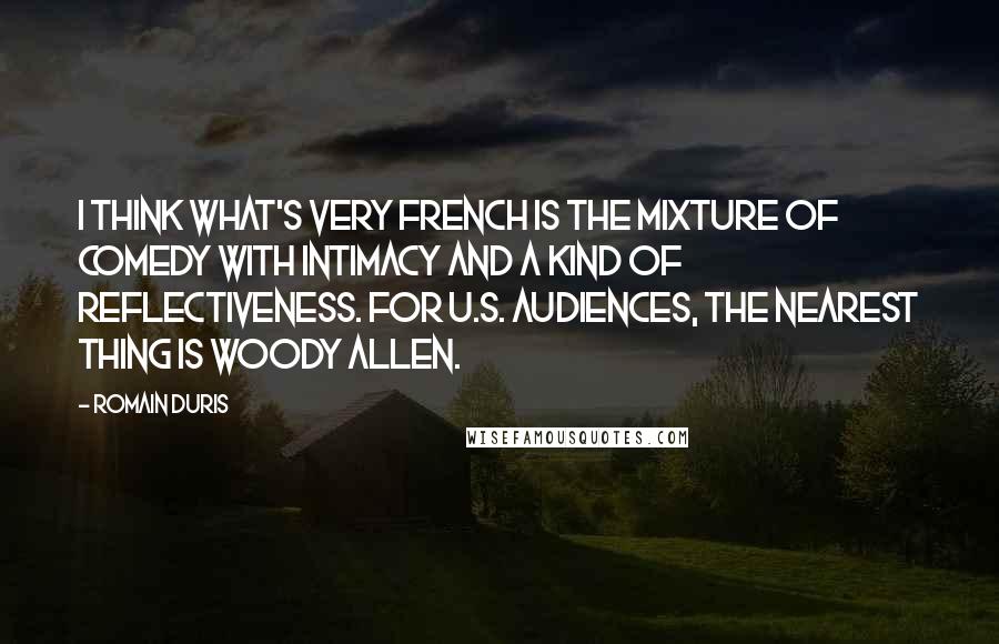 Romain Duris Quotes: I think what's very French is the mixture of comedy with intimacy and a kind of reflectiveness. For U.S. audiences, the nearest thing is Woody Allen.