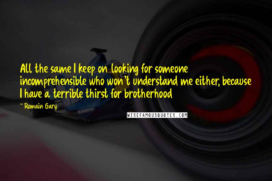 Romain Gary Quotes: All the same I keep on looking for someone incomprehensible who won't understand me either, because I have a terrible thirst for brotherhood