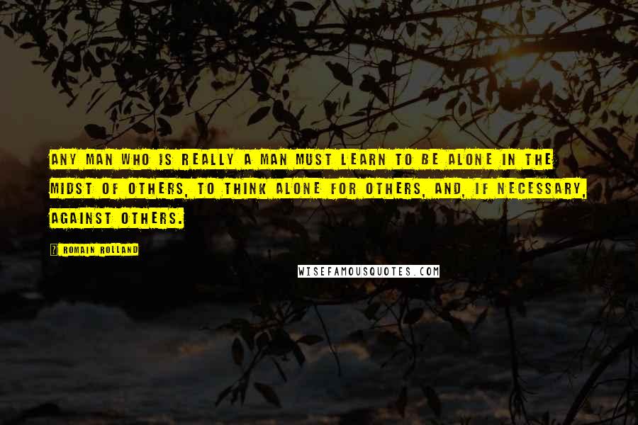 Romain Rolland Quotes: Any man who is really a man must learn to be alone in the midst of others, to think alone for others, and, if necessary, against others.