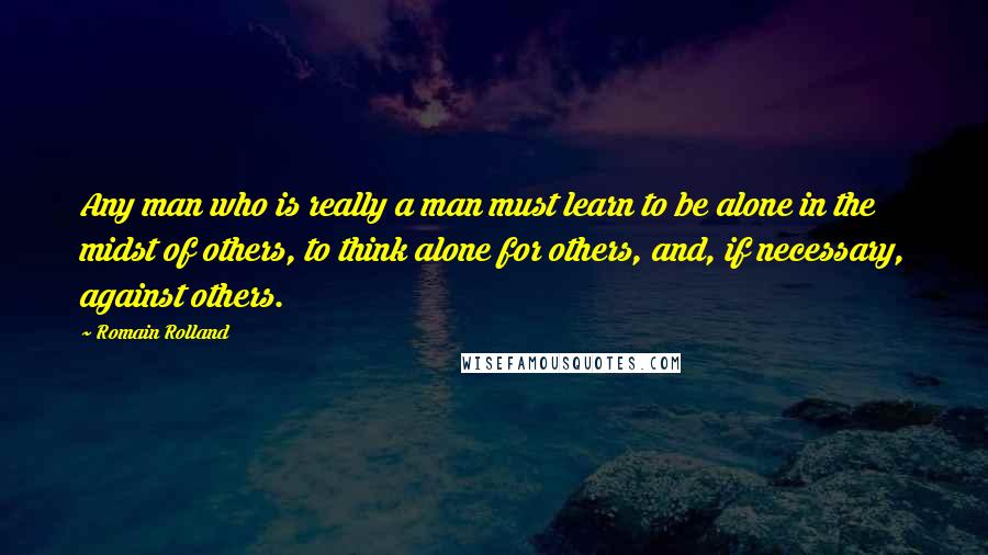 Romain Rolland Quotes: Any man who is really a man must learn to be alone in the midst of others, to think alone for others, and, if necessary, against others.
