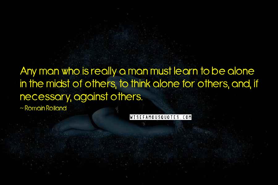 Romain Rolland Quotes: Any man who is really a man must learn to be alone in the midst of others, to think alone for others, and, if necessary, against others.