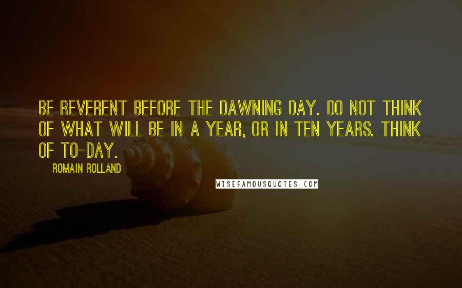 Romain Rolland Quotes: Be reverent before the dawning day. Do not think of what will be in a year, or in ten years. Think of to-day.