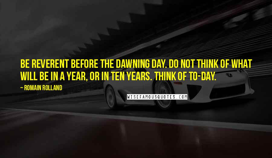 Romain Rolland Quotes: Be reverent before the dawning day. Do not think of what will be in a year, or in ten years. Think of to-day.