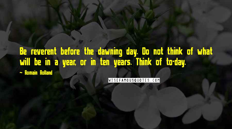 Romain Rolland Quotes: Be reverent before the dawning day. Do not think of what will be in a year, or in ten years. Think of to-day.