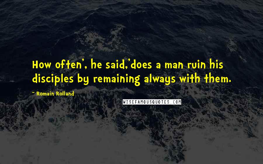 Romain Rolland Quotes: How often', he said,'does a man ruin his disciples by remaining always with them.