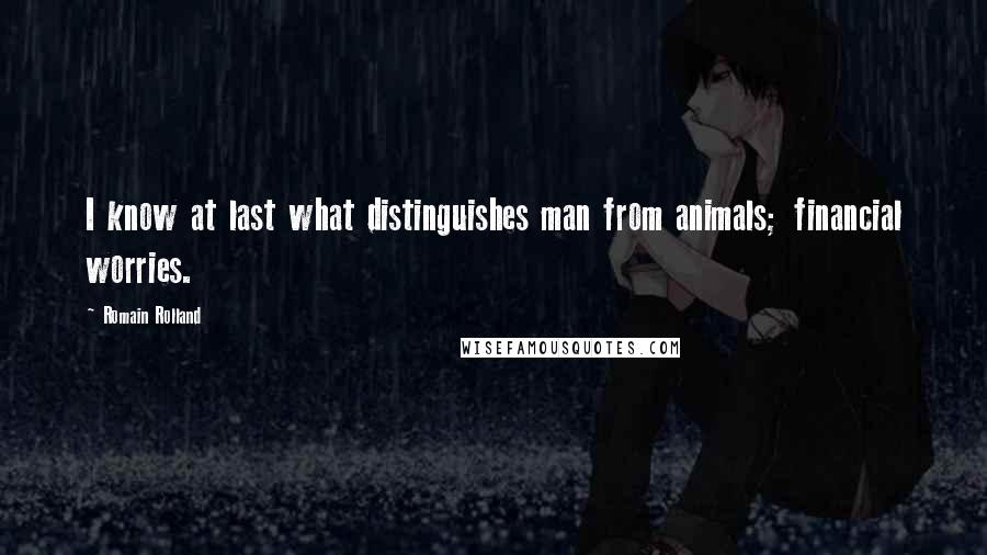 Romain Rolland Quotes: I know at last what distinguishes man from animals; financial worries.