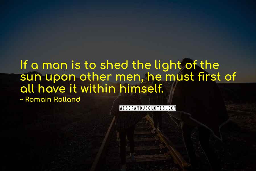 Romain Rolland Quotes: If a man is to shed the light of the sun upon other men, he must first of all have it within himself.