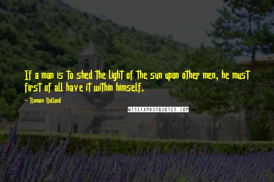 Romain Rolland Quotes: If a man is to shed the light of the sun upon other men, he must first of all have it within himself.